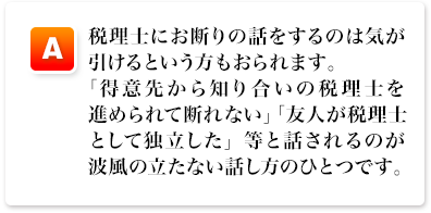 A,税理士にお断りの話をするのは気が引けるという方もおられます。「得意先から知り合いの税理士を進められて断れない」「友人が税理士として独立した」等と話されるのが波風の立たない話し方のひとつです。