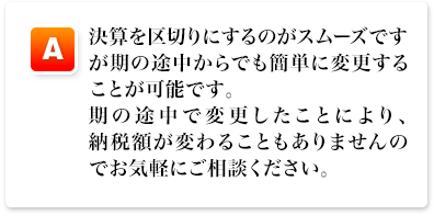 A,決算を区切りにするのがスムーズですが期の途中からでも簡単に変更することが可能です。期の途中で変更したことにより、納税額が変わることもありませんのでお気軽にご相談ください。