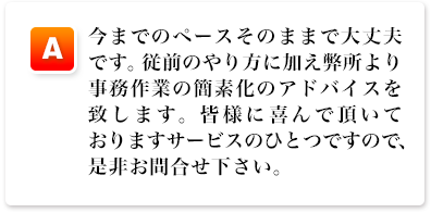 A,今までのペースそのままで大丈夫です。従前のやり方に加え弊所より事務作業の簡素化のアドバイスを致します。皆様に喜んで頂いておりますサービスのひとつですので、是非お問合せ下さい。