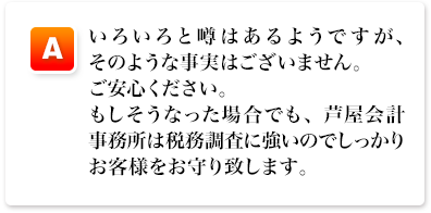 A,いろいろと噂はあるようですが、そのような事実はございません。ご安心ください。もしそうなった場合でも、芦屋会計事務所は税務調査に強いのでしっかりお客様をお守り致します。