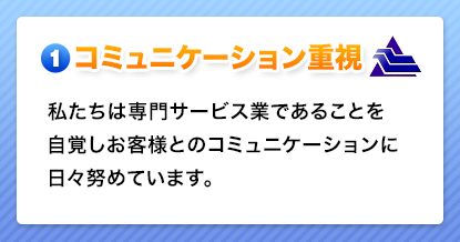 コミュニケーション重視　私たちは専門サービス業であることを自覚しお客様とのコミュニケーションに日々努めています。