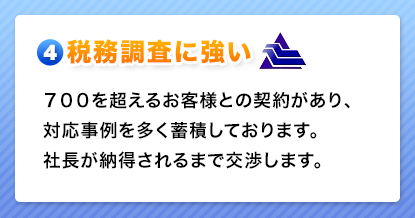 税務調査に強い　７００を超えるお客様との契約があり、対応事例を多く蓄積しております。社長が納得されるまで交渉します。