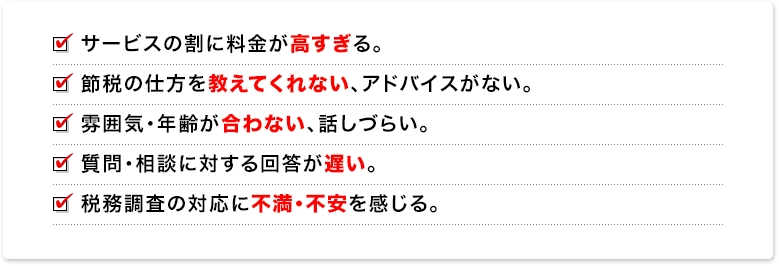 サービスの割に料金が高すぎる。節税の仕方を教えてくれない、アドバイスがない。雰囲気・年齢が合わない、話しづらい。質問・相談に対する回答が遅い。税務調査の対応に不満・不安を感じる。