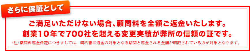 ご満足いただけない場合、顧問料を全額ご返金いたします。創業１０年で７００社を超える変更実績が弊所の信頼の証です。